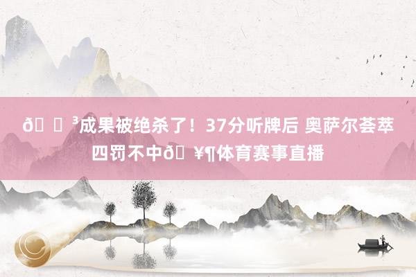 😳成果被绝杀了！37分听牌后 奥萨尔荟萃四罚不中🥶体育赛事直播