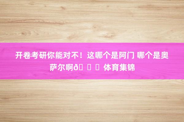 开卷考研你能对不！这哪个是阿门 哪个是奥萨尔啊😂体育集锦