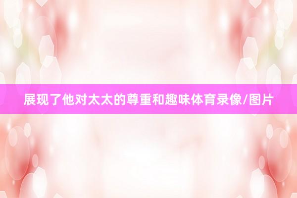 展现了他对太太的尊重和趣味体育录像/图片