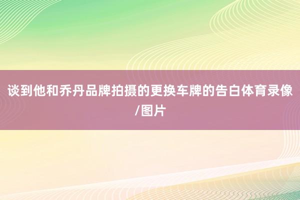 谈到他和乔丹品牌拍摄的更换车牌的告白体育录像/图片