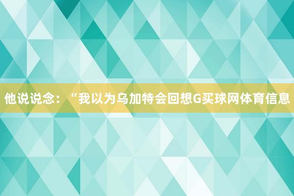 他说说念：“我以为乌加特会回想G买球网体育信息