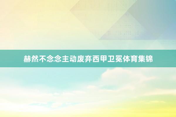 赫然不念念主动废弃西甲卫冕体育集锦