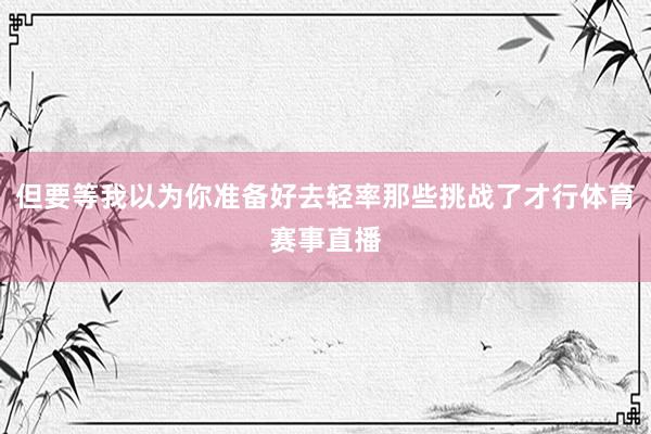 但要等我以为你准备好去轻率那些挑战了才行体育赛事直播