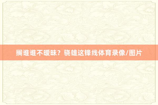 搁谁谁不暧昧？骁雄这锋线体育录像/图片