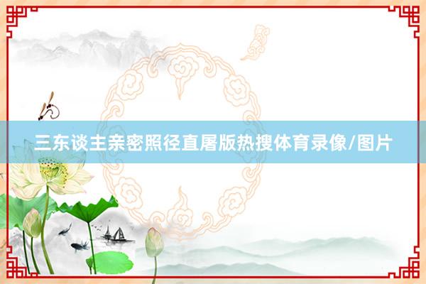 三东谈主亲密照径直屠版热搜体育录像/图片