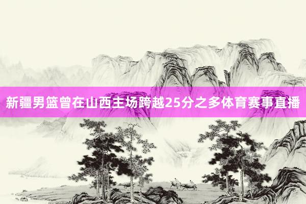 新疆男篮曾在山西主场跨越25分之多体育赛事直播