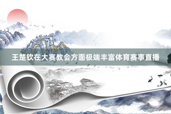 王楚钦在大赛教会方面极端丰富体育赛事直播