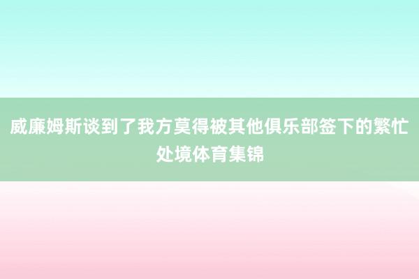 威廉姆斯谈到了我方莫得被其他俱乐部签下的繁忙处境体育集锦