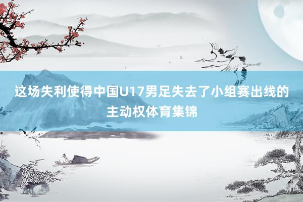 这场失利使得中国U17男足失去了小组赛出线的主动权体育集锦