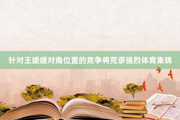 针对王媛媛对角位置的竞争将荒谬强烈体育集锦