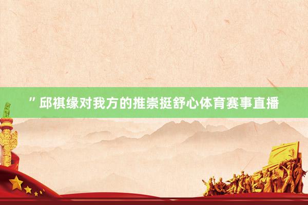 ”邱祺缘对我方的推崇挺舒心体育赛事直播