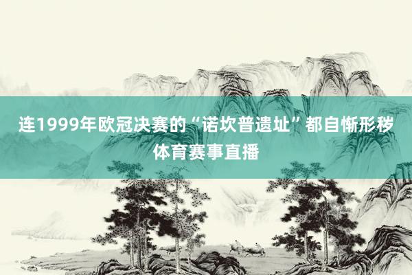 连1999年欧冠决赛的“诺坎普遗址”都自惭形秽体育赛事直播