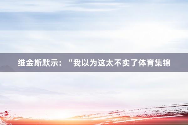 维金斯默示：“我以为这太不实了体育集锦
