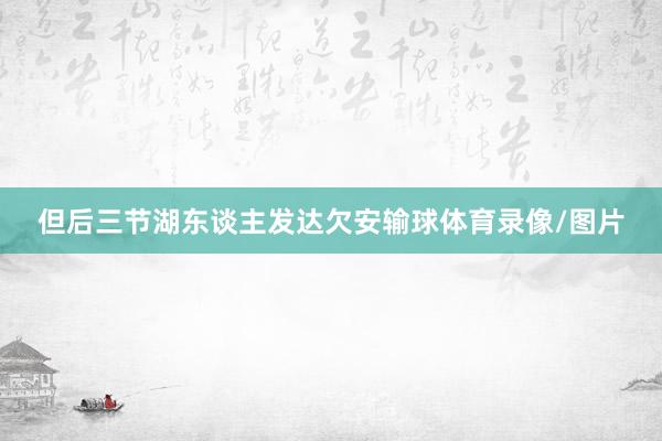 但后三节湖东谈主发达欠安输球体育录像/图片