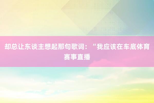 却总让东谈主想起那句歌词：“我应该在车底体育赛事直播