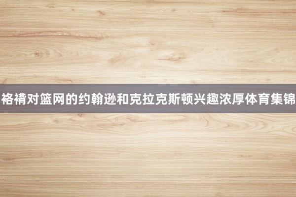 袼褙对篮网的约翰逊和克拉克斯顿兴趣浓厚体育集锦