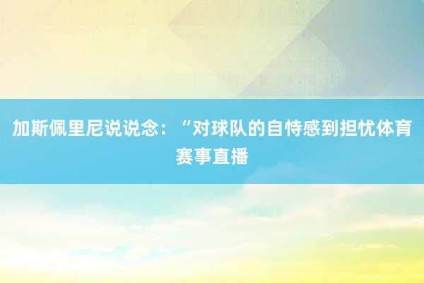 加斯佩里尼说说念：“对球队的自恃感到担忧体育赛事直播
