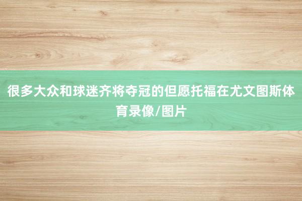 很多大众和球迷齐将夺冠的但愿托福在尤文图斯体育录像/图片