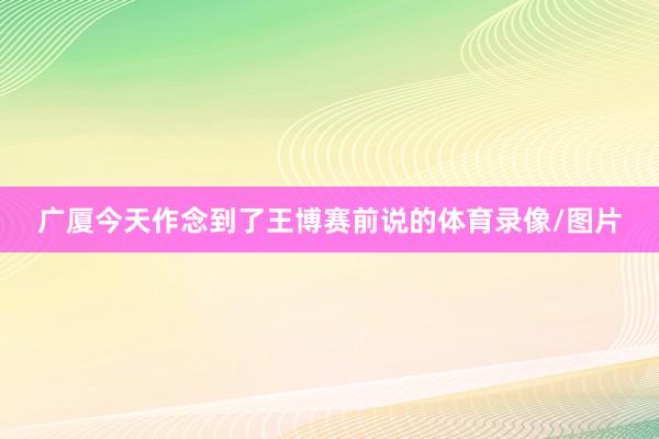 广厦今天作念到了王博赛前说的体育录像/图片