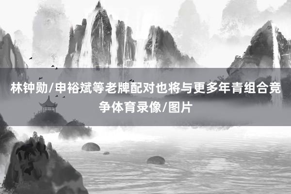 林钟勋/申裕斌等老牌配对也将与更多年青组合竞争体育录像/图片