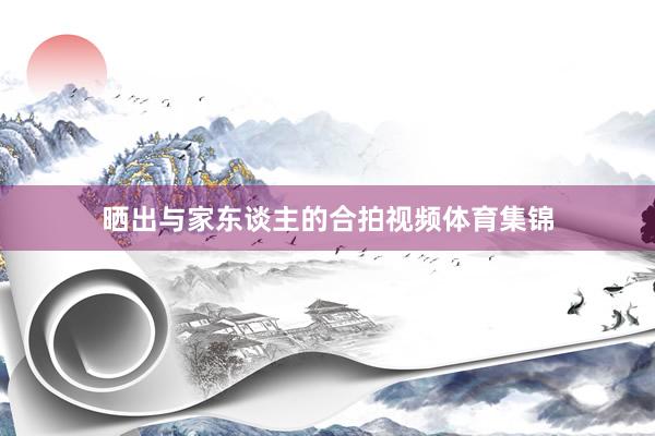 晒出与家东谈主的合拍视频体育集锦