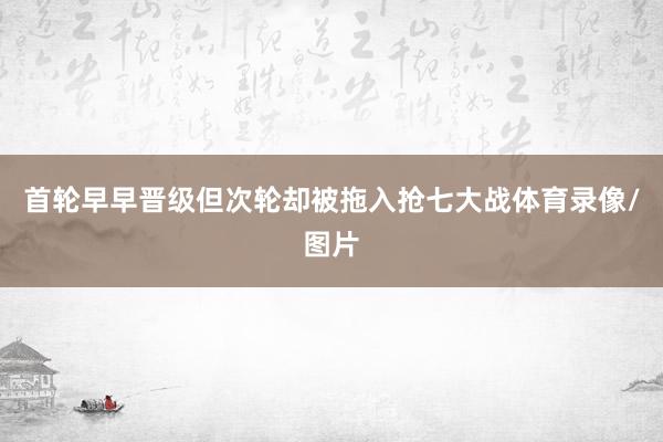 首轮早早晋级但次轮却被拖入抢七大战体育录像/图片