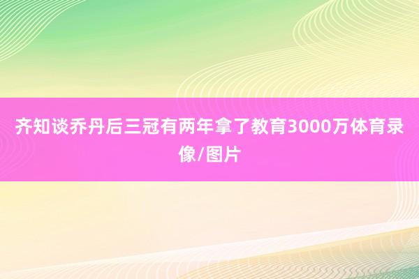 齐知谈乔丹后三冠有两年拿了教育3000万体育录像/图片