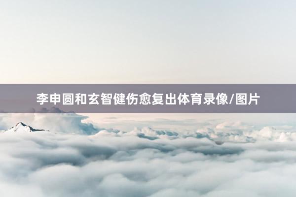李申圆和玄智健伤愈复出体育录像/图片