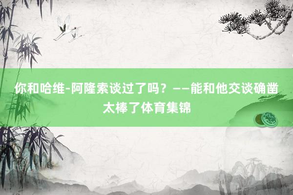你和哈维-阿隆索谈过了吗？——能和他交谈确凿太棒了体育集锦