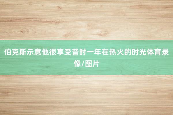 伯克斯示意他很享受昔时一年在热火的时光体育录像/图片