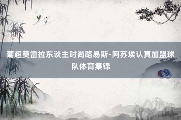 葡超莫雷拉东谈主时尚路易斯-阿苏埃认真加盟球队体育集锦