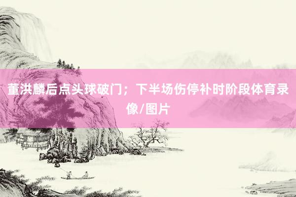 董洪麟后点头球破门；下半场伤停补时阶段体育录像/图片