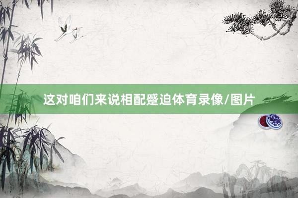 这对咱们来说相配蹙迫体育录像/图片