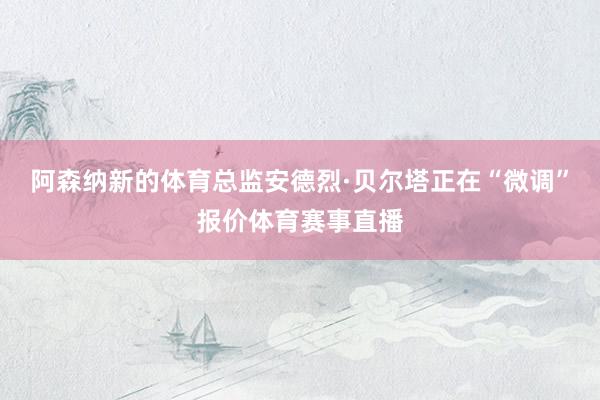 阿森纳新的体育总监安德烈·贝尔塔正在“微调”报价体育赛事直播