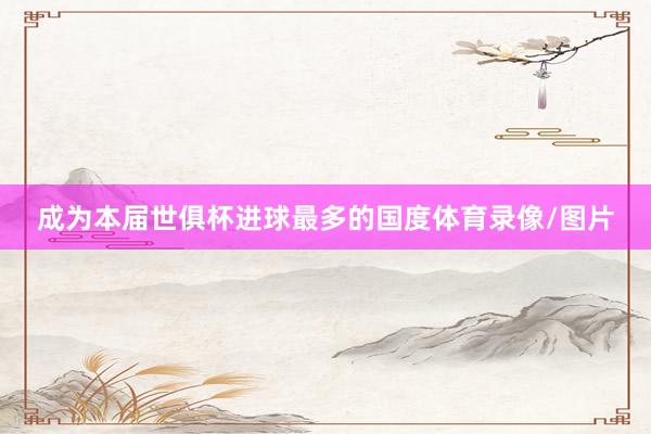 成为本届世俱杯进球最多的国度体育录像/图片