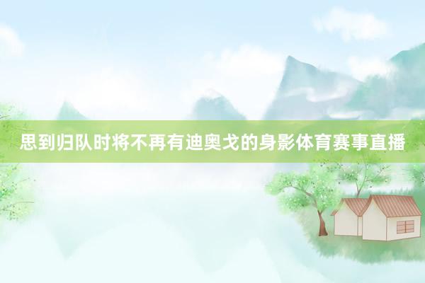 思到归队时将不再有迪奥戈的身影体育赛事直播