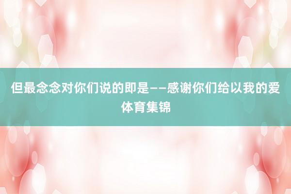 但最念念对你们说的即是——感谢你们给以我的爱体育集锦