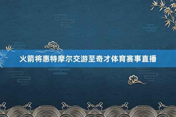火箭将惠特摩尔交游至奇才体育赛事直播