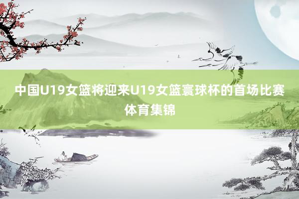 中国U19女篮将迎来U19女篮寰球杯的首场比赛体育集锦
