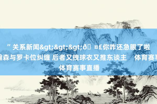 ”关系新闻>>>🤣你咋还急眼了啦！杨瀚森与罗卡位纠缠 后者又拽球衣又推东谈主    体育赛事直播