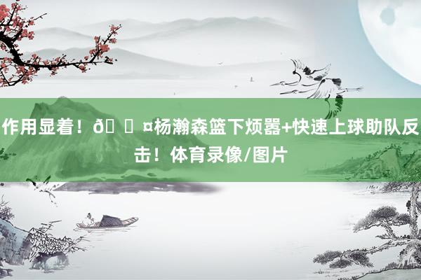 作用显着！😤杨瀚森篮下烦嚣+快速上球助队反击！体育录像/图片