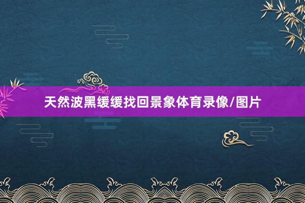 天然波黑缓缓找回景象体育录像/图片