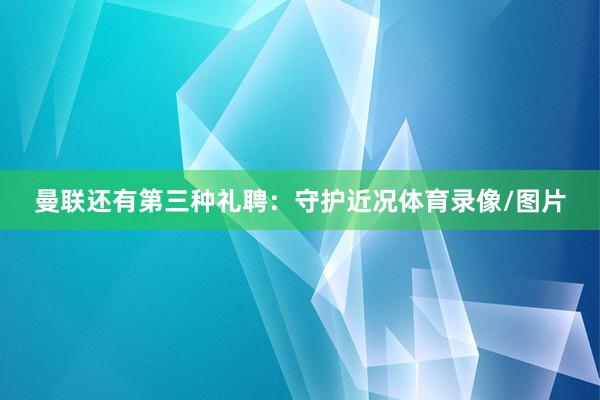 曼联还有第三种礼聘：守护近况体育录像/图片