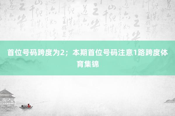 首位号码跨度为2；　　本期首位号码注意1路跨度体育集锦