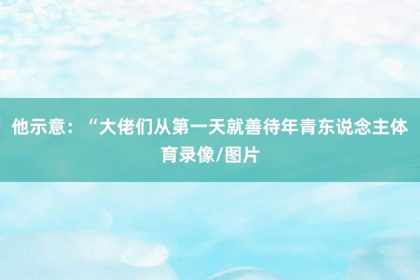 他示意：“大佬们从第一天就善待年青东说念主体育录像/图片