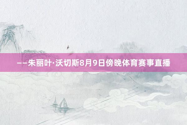 ——朱丽叶·沃切斯8月9日傍晚体育赛事直播