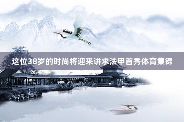 这位38岁的时尚将迎来讲求法甲首秀体育集锦