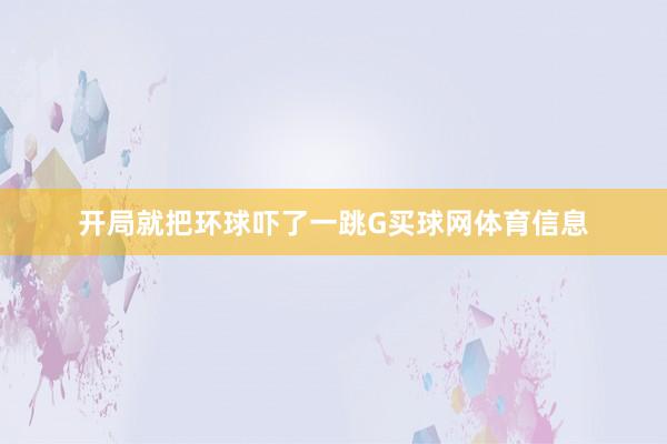 开局就把环球吓了一跳G买球网体育信息