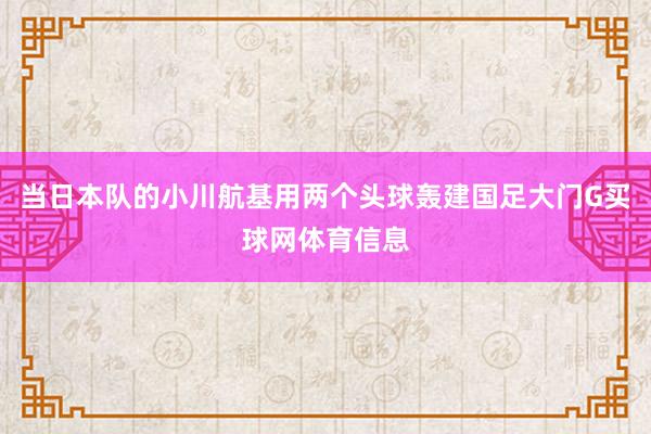 当日本队的小川航基用两个头球轰建国足大门G买球网体育信息