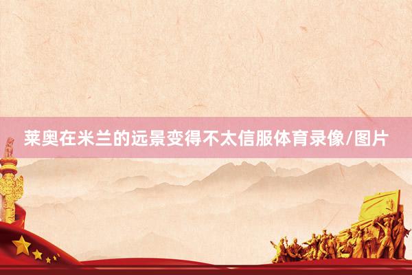 莱奥在米兰的远景变得不太信服体育录像/图片